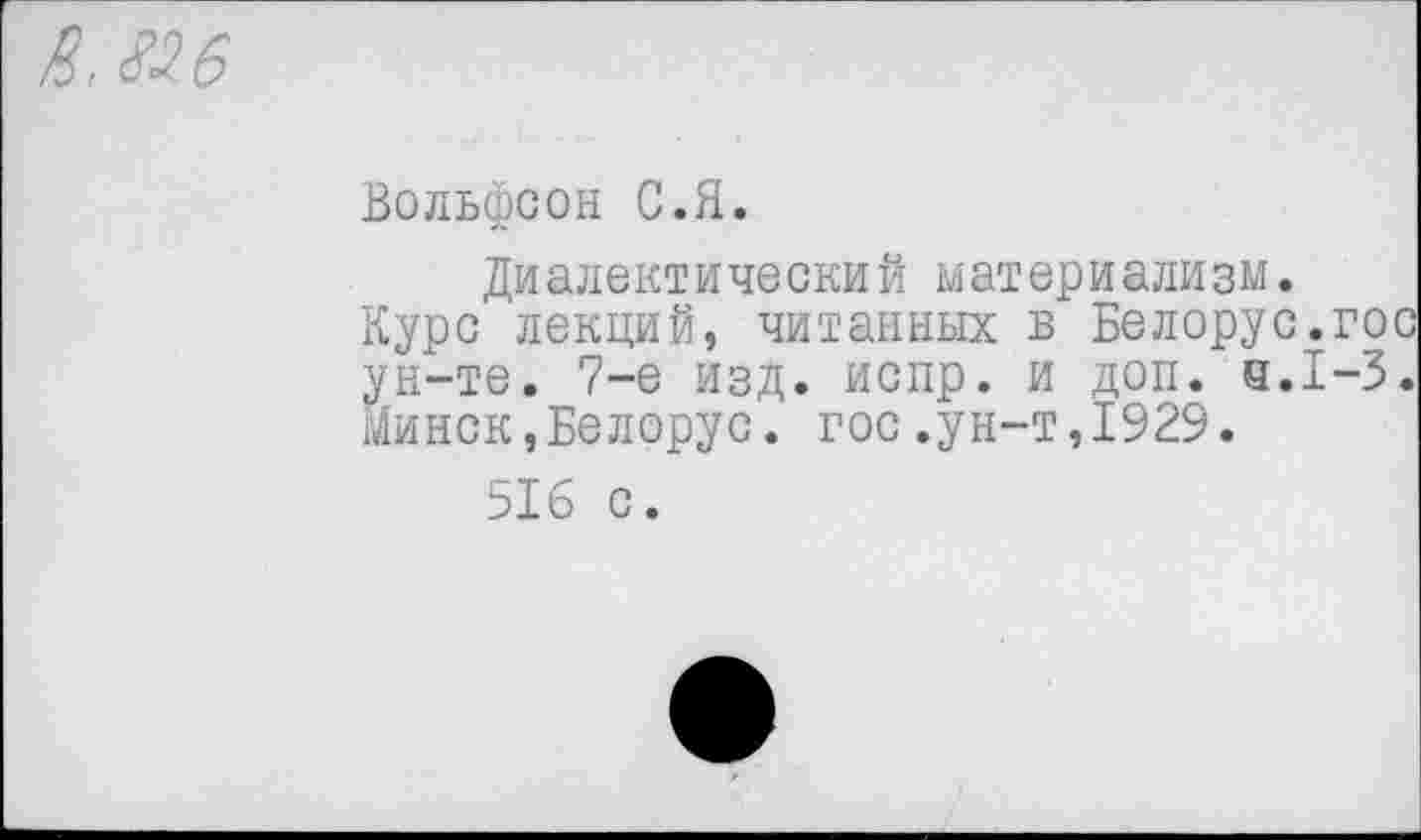 ﻿Вольфсон С.Я.
Диалектический материализм.
Курс лекций, читанных в Белорус.гос ун-те. 7-е изд. испр. и доп. 4.1-3. Минск,Белорус, гос.ун-т,1929.
516 с.